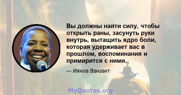 Вы должны найти силу, чтобы открыть раны, засунуть руки внутрь, вытащить ядро ​​боли, которая удерживает вас в прошлом, воспоминания и примирится с ними.