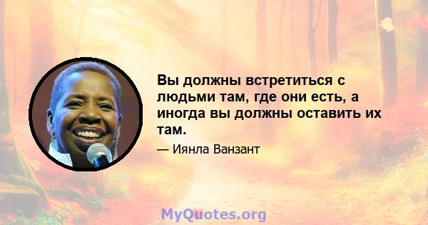 Вы должны встретиться с людьми там, где они есть, а иногда вы должны оставить их там.