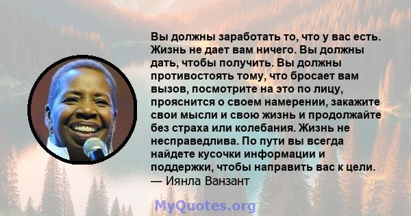 Вы должны заработать то, что у вас есть. Жизнь не дает вам ничего. Вы должны дать, чтобы получить. Вы должны противостоять тому, что бросает вам вызов, посмотрите на это по лицу, прояснится о своем намерении, закажите