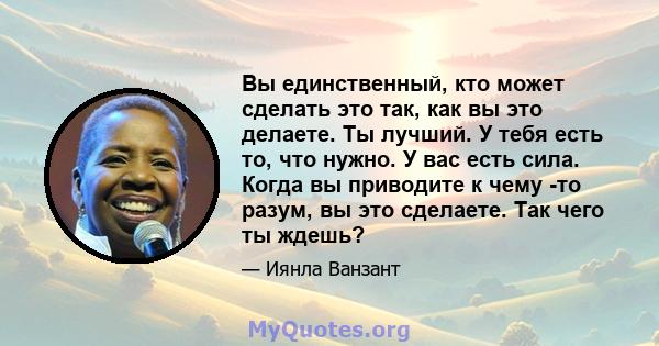 Вы единственный, кто может сделать это так, как вы это делаете. Ты лучший. У тебя есть то, что нужно. У вас есть сила. Когда вы приводите к чему -то разум, вы это сделаете. Так чего ты ждешь?