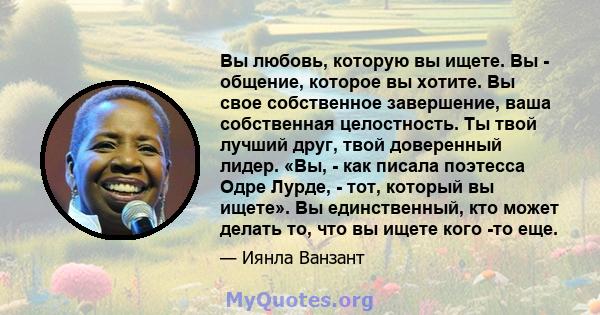 Вы любовь, которую вы ищете. Вы - общение, которое вы хотите. Вы свое собственное завершение, ваша собственная целостность. Ты твой лучший друг, твой доверенный лидер. «Вы, - как писала поэтесса Одре Лурде, - тот,