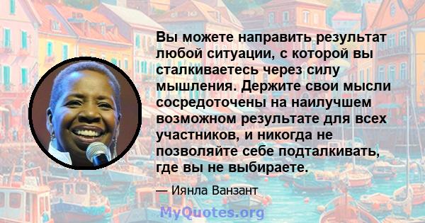 Вы можете направить результат любой ситуации, с которой вы сталкиваетесь через силу мышления. Держите свои мысли сосредоточены на наилучшем возможном результате для всех участников, и никогда не позволяйте себе