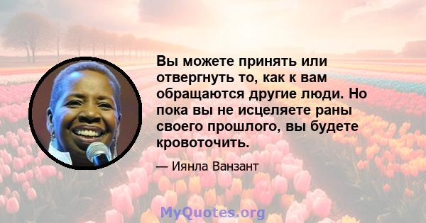 Вы можете принять или отвергнуть то, как к вам обращаются другие люди. Но пока вы не исцеляете раны своего прошлого, вы будете кровоточить.