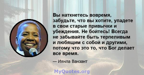 Вы наткнетесь вовремя, забудьте, что вы хотите, упадете в свои старые привычки и убеждения. Не бойтесь! Всегда не забывайте быть терпеливым и любящим с собой и другими, потому что это то, что Бог делает все время.