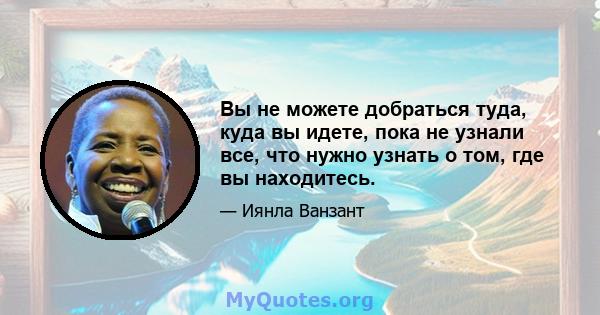 Вы не можете добраться туда, куда вы идете, пока не узнали все, что нужно узнать о том, где вы находитесь.