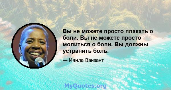 Вы не можете просто плакать о боли. Вы не можете просто молиться о боли. Вы должны устранить боль.