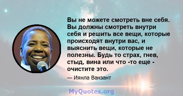 Вы не можете смотреть вне себя. Вы должны смотреть внутри себя и решить все вещи, которые происходят внутри вас, и выяснить вещи, которые не полезны. Будь то страх, гнев, стыд, вина или что -то еще - очистите это.