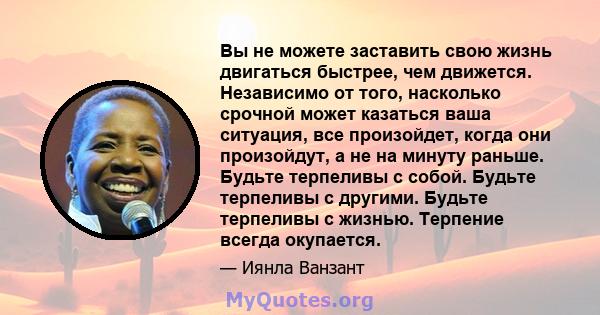 Вы не можете заставить свою жизнь двигаться быстрее, чем движется. Независимо от того, насколько срочной может казаться ваша ситуация, все произойдет, когда они произойдут, а не на минуту раньше. Будьте терпеливы с