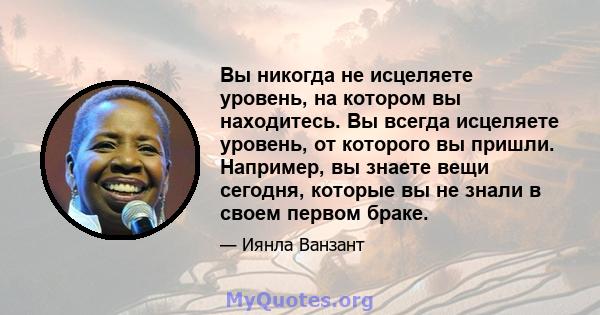 Вы никогда не исцеляете уровень, на котором вы находитесь. Вы всегда исцеляете уровень, от которого вы пришли. Например, вы знаете вещи сегодня, которые вы не знали в своем первом браке.