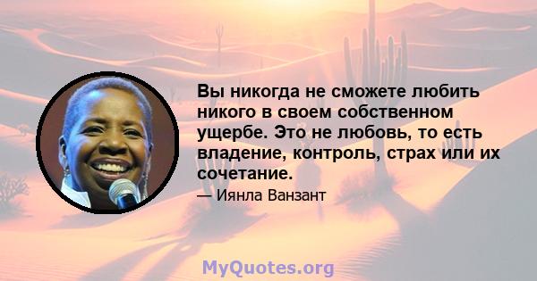 Вы никогда не сможете любить никого в своем собственном ущербе. Это не любовь, то есть владение, контроль, страх или их сочетание.