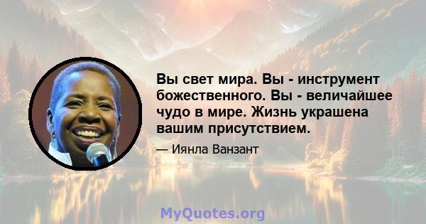 Вы свет мира. Вы - инструмент божественного. Вы - величайшее чудо в мире. Жизнь украшена вашим присутствием.