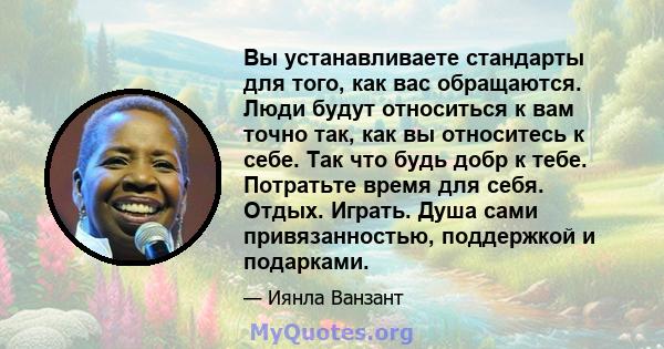 Вы устанавливаете стандарты для того, как вас обращаются. Люди будут относиться к вам точно так, как вы относитесь к себе. Так что будь добр к тебе. Потратьте время для себя. Отдых. Играть. Душа сами привязанностью,