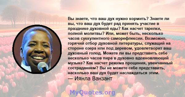 Вы знаете, что ваш дух нужно кормить? Знаете ли вы, что ваш дух будет рад принять участие в празднике духовной еды? Как насчет тарелки, полной молитвы? Или, может быть, несколько часов суккулентного саморефлексии.