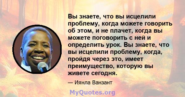 Вы знаете, что вы исцелили проблему, когда можете говорить об этом, и не плачет, когда вы можете поговорить с ней и определить урок. Вы знаете, что вы исцелили проблему, когда, пройдя через это, имеет преимущество,