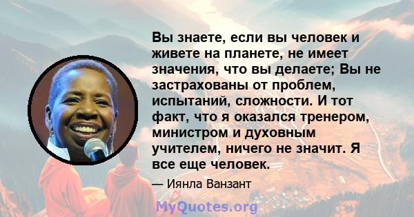 Вы знаете, если вы человек и живете на планете, не имеет значения, что вы делаете; Вы не застрахованы от проблем, испытаний, сложности. И тот факт, что я оказался тренером, министром и духовным учителем, ничего не