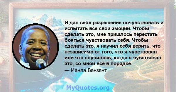 Я дал себе разрешение почувствовать и испытать все свои эмоции. Чтобы сделать это, мне пришлось перестать бояться чувствовать себя. Чтобы сделать это, я научил себя верить, что независимо от того, что я чувствовал или