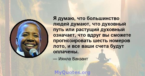 Я думаю, что большинство людей думают, что духовный путь или растущий духовный означает, что вдруг вы сможете прогнозировать шесть номеров лото, и все ваши счета будут оплачены.