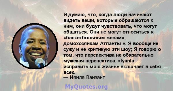 Я думаю, что, когда люди начинают видеть вещи, которые обращаются к ним, они будут чувствовать, что могут общаться. Они не могут относиться к «баскетбольным женам», домохозяйкам Атланты ». Я вообще не сужу и не критикую 