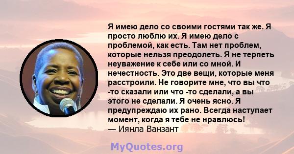 Я имею дело со своими гостями так же. Я просто люблю их. Я имею дело с проблемой, как есть. Там нет проблем, которые нельзя преодолеть. Я не терпеть неуважение к себе или со мной. И нечестность. Это две вещи, которые