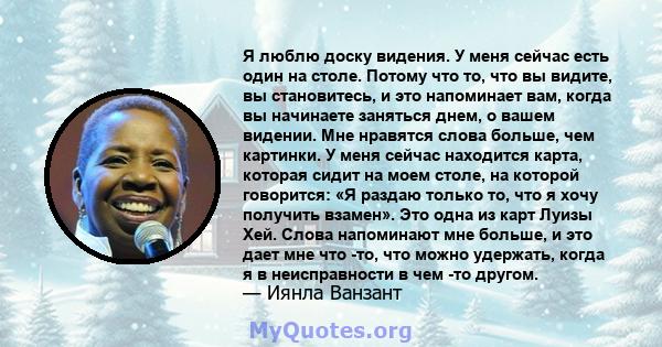 Я люблю доску видения. У меня сейчас есть один на столе. Потому что то, что вы видите, вы становитесь, и это напоминает вам, когда вы начинаете заняться днем, о вашем видении. Мне нравятся слова больше, чем картинки. У