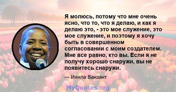 Я молюсь, потому что мне очень ясно, что то, что я делаю, и как я делаю это, - это мое служение, это мое служение, и поэтому я хочу быть в совершенном согласовании с моим создателем. Мне все равно, кто вы. Если я не