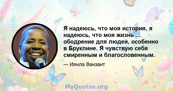 Я надеюсь, что моя история, я надеюсь, что моя жизнь ... ободрение для людей, особенно в Бруклине. Я чувствую себя смиренным и благословенным.