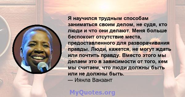 Я научился трудным способам заниматься своим делом, не судя, кто люди и что они делают. Меня больше беспокоит отсутствие места, предоставленного для разворачивания правды. Люди, кажется, не могут ждать или почтить