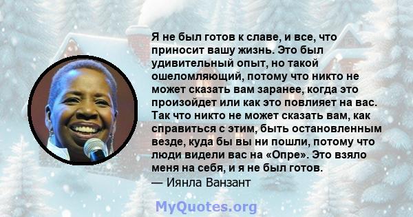 Я не был готов к славе, и все, что приносит вашу жизнь. Это был удивительный опыт, но такой ошеломляющий, потому что никто не может сказать вам заранее, когда это произойдет или как это повлияет на вас. Так что никто не 