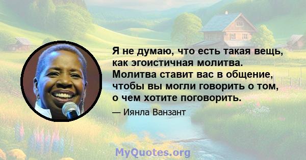 Я не думаю, что есть такая вещь, как эгоистичная молитва. Молитва ставит вас в общение, чтобы вы могли говорить о том, о чем хотите поговорить.