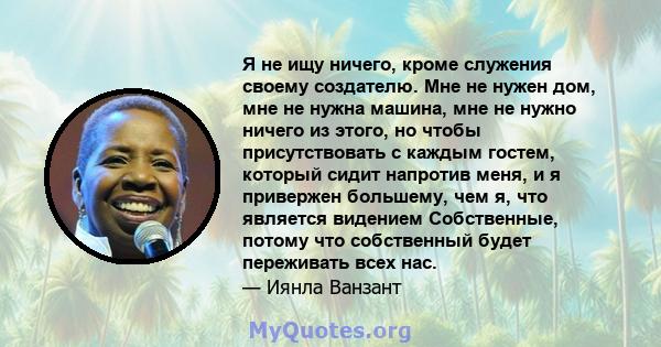 Я не ищу ничего, кроме служения своему создателю. Мне не нужен дом, мне не нужна машина, мне не нужно ничего из этого, но чтобы присутствовать с каждым гостем, который сидит напротив меня, и я привержен большему, чем я, 