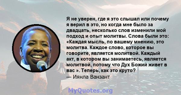 Я не уверен, где я это слышал или почему я верил в это, но когда мне было за двадцать, несколько слов изменили мой подход и опыт молитвы. Слова были это: «Каждая мысль, по вашему мнению, это молитва. Каждое слово,