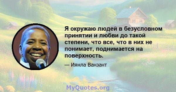 Я окружаю людей в безусловном принятии и любви до такой степени, что все, что в них не понимает, поднимается на поверхность.