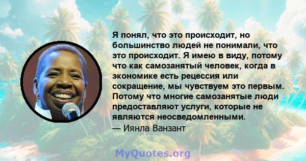 Я понял, что это происходит, но большинство людей не понимали, что это происходит. Я имею в виду, потому что как самозанятый человек, когда в экономике есть рецессия или сокращение, мы чувствуем это первым. Потому что