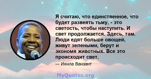 Я считаю, что единственное, что будет развеять тьму, - это светость, чтобы наступить. И свет продолжается. Здесь, там. Люди едят больше овощей, живут зелеными, берут и экономя животных. Все это происходит свет.