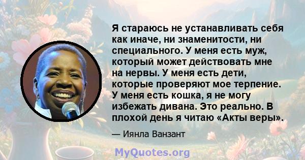 Я стараюсь не устанавливать себя как иначе, ни знаменитости, ни специального. У меня есть муж, который может действовать мне на нервы. У меня есть дети, которые проверяют мое терпение. У меня есть кошка, я не могу