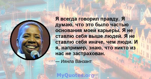 Я всегда говорил правду. Я думаю, что это было частью основания моей карьеры. Я не ставлю себя выше людей. Я не ставлю себя иначе, чем люди. И я, например, знаю, что никто из нас не застрахован.