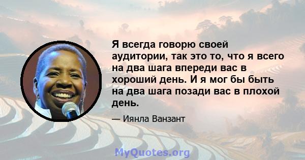 Я всегда говорю своей аудитории, так это то, что я всего на два шага впереди вас в хороший день. И я мог бы быть на два шага позади вас в плохой день.