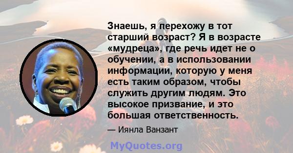 Знаешь, я перехожу в тот старший возраст? Я в возрасте «мудреца», где речь идет не о обучении, а в использовании информации, которую у меня есть таким образом, чтобы служить другим людям. Это высокое призвание, и это