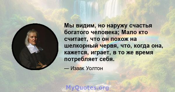 Мы видим, но наружу счастья богатого человека; Мало кто считает, что он похож на шелкорный червя, что, когда она, кажется, играет, в то же время потребляет себя.