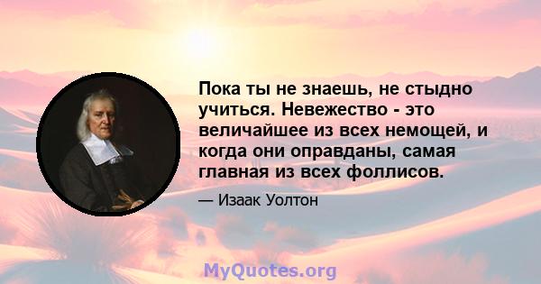 Пока ты не знаешь, не стыдно учиться. Невежество - это величайшее из всех немощей, и когда они оправданы, самая главная из всех фоллисов.