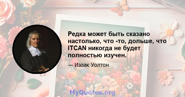 Редка может быть сказано настолько, что -то, дольше, что ITCAN никогда не будет полностью изучен.