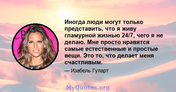 Иногда люди могут только представить, что я живу гламурной жизнью 24/7, чего я не делаю. Мне просто нравятся самые естественные и простые вещи. Это то, что делает меня счастливым.