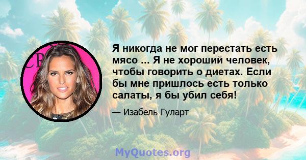 Я никогда не мог перестать есть мясо ... Я не хороший человек, чтобы говорить о диетах. Если бы мне пришлось есть только салаты, я бы убил себя!