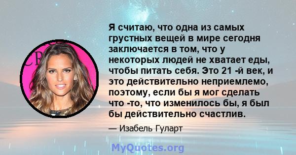 Я считаю, что одна из самых грустных вещей в мире сегодня заключается в том, что у некоторых людей не хватает еды, чтобы питать себя. Это 21 -й век, и это действительно неприемлемо, поэтому, если бы я мог сделать что