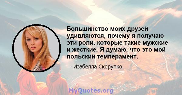 Большинство моих друзей удивляются, почему я получаю эти роли, которые такие мужские и жесткие. Я думаю, что это мой польский темперамент.