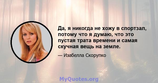 Да, я никогда не хожу в спортзал, потому что я думаю, что это пустая трата времени и самая скучная вещь на земле.