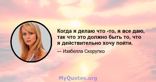 Когда я делаю что -то, я все даю, так что это должно быть то, что я действительно хочу пойти.