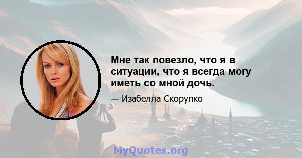 Мне так повезло, что я в ситуации, что я всегда могу иметь со мной дочь.