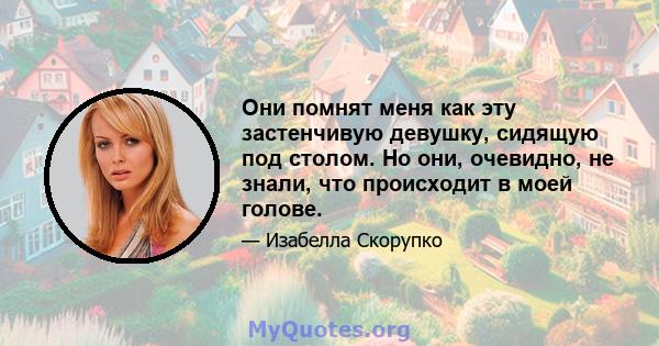 Они помнят меня как эту застенчивую девушку, сидящую под столом. Но они, очевидно, не знали, что происходит в моей голове.