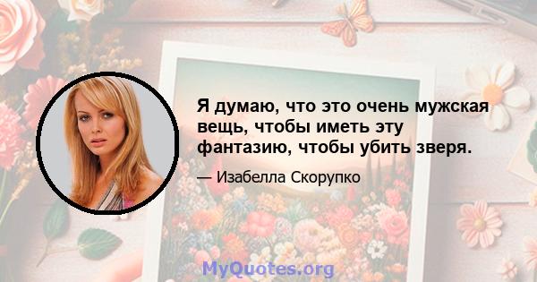 Я думаю, что это очень мужская вещь, чтобы иметь эту фантазию, чтобы убить зверя.